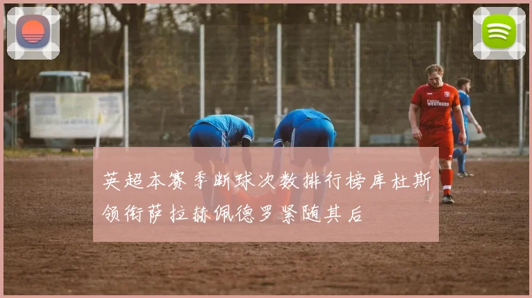 英超本赛季断球次数排行榜库杜斯领衔萨拉赫佩德罗紧随其后