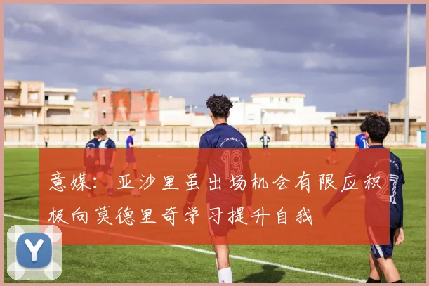意媒：亚沙里虽出场机会有限应积极向莫德里奇学习提升自我