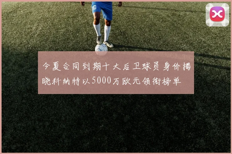 今夏合同到期十大后卫球员身价揭晓科纳特以5000万欧元领衔榜单