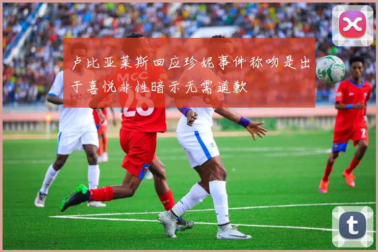 卢比亚莱斯回应珍妮事件称吻是出于喜悦非性暗示无需道歉