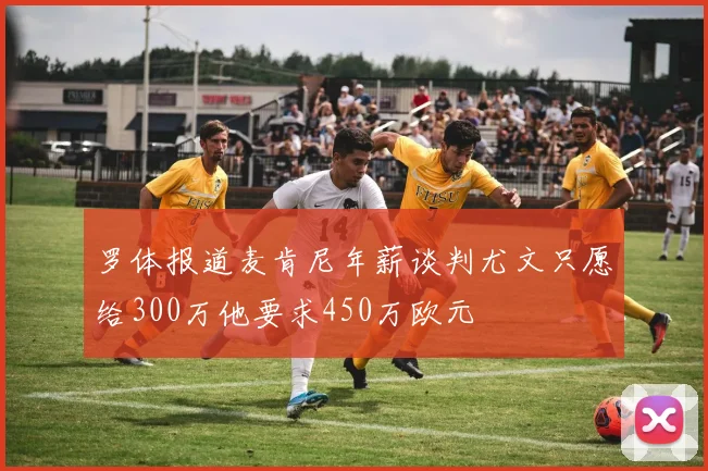 罗体报道麦肯尼年薪谈判尤文只愿给300万他要求450万欧元