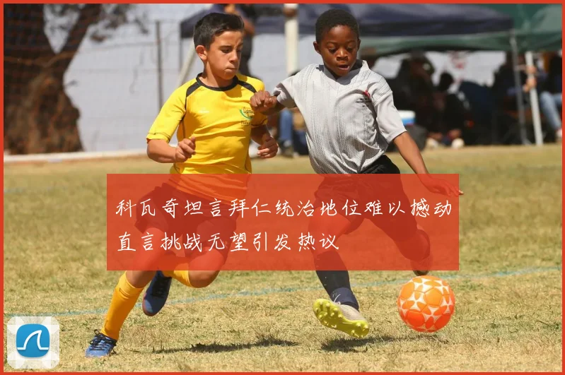 科瓦奇坦言拜仁统治地位难以撼动直言挑战无望引发热议
