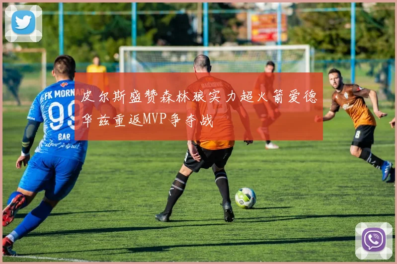 皮尔斯盛赞森林狼实力超火箭爱德华兹重返MVP争夺战