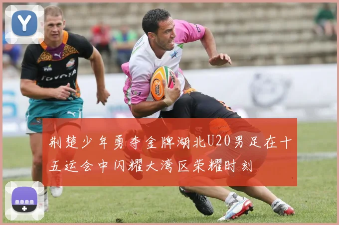 荆楚少年勇夺金牌湖北U20男足在十五运会中闪耀大湾区荣耀时刻