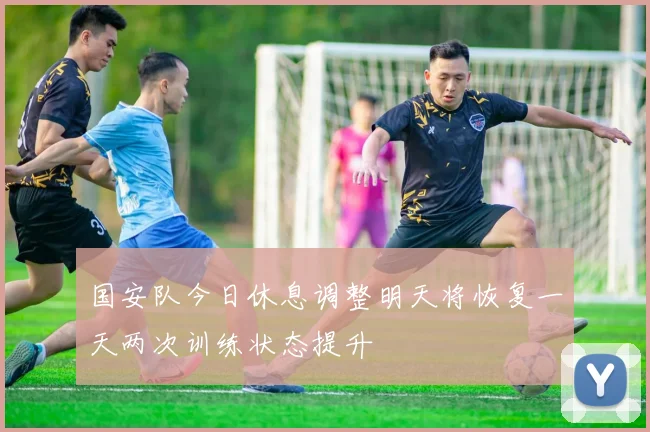 国安队今日休息调整明天将恢复一天两次训练状态提升