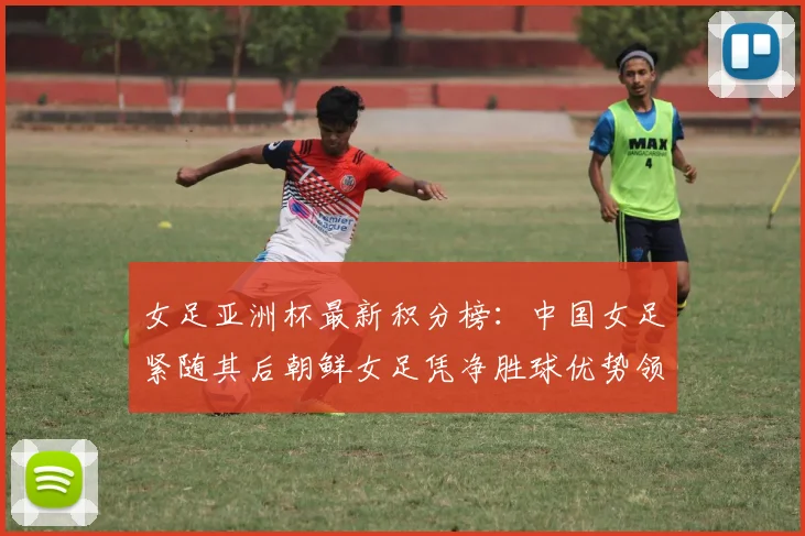 女足亚洲杯最新积分榜：中国女足紧随其后朝鲜女足凭净胜球优势领跑