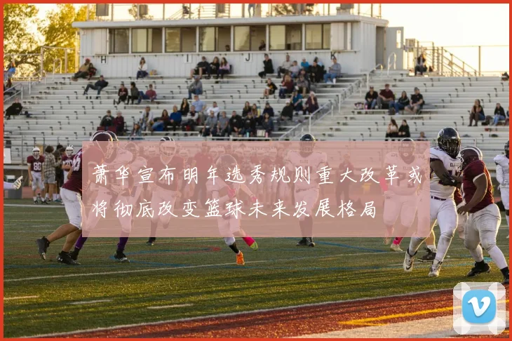 萧华宣布明年选秀规则重大改革或将彻底改变篮球未来发展格局