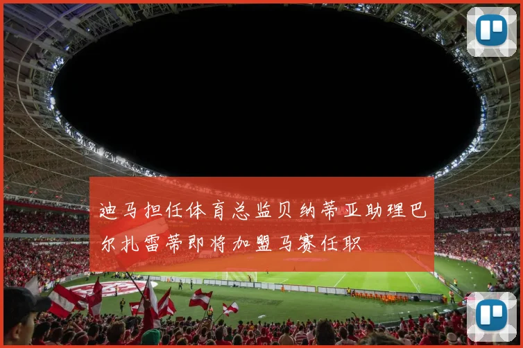 迪马担任体育总监贝纳蒂亚助理巴尔扎雷蒂即将加盟马赛任职