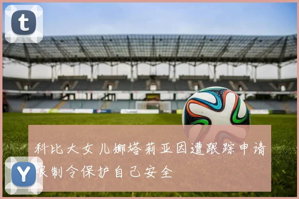 科比大女儿娜塔莉亚因遭跟踪申请限制令保护自己安全