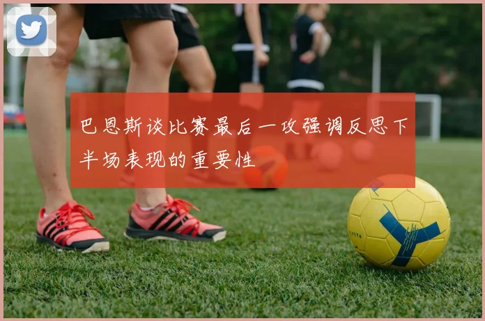 巴恩斯谈比赛最后一攻强调反思下半场表现的重要性