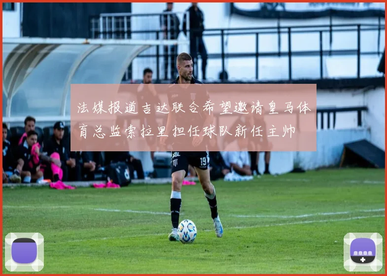 法媒报道吉达联合希望邀请皇马体育总监索拉里担任球队新任主帅