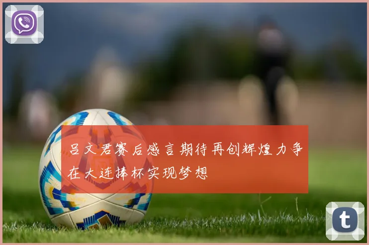 吕文君赛后感言期待再创辉煌力争在大连捧杯实现梦想