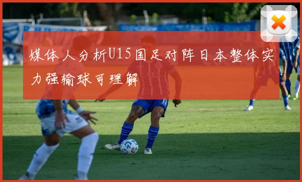 媒体人分析U15国足对阵日本整体实力强输球可理解