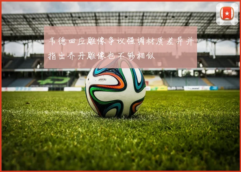 韦德回应雕像争议强调材质差异并指出乔丹雕像也不够相似