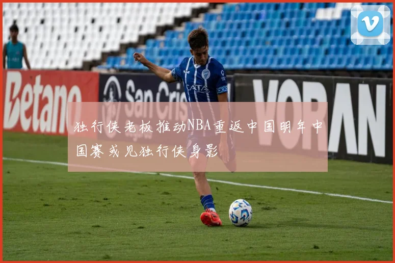 独行侠老板推动NBA重返中国明年中国赛或见独行侠身影