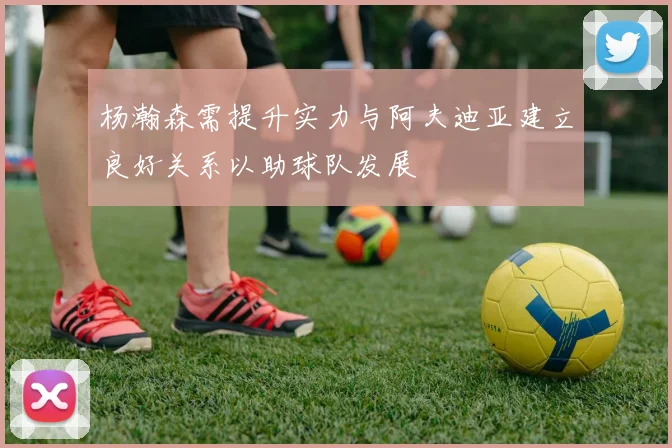 杨瀚森需提升实力与阿夫迪亚建立良好关系以助球队发展
