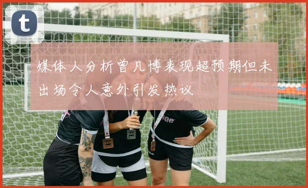媒体人分析曾凡博表现超预期但未出场令人意外引发热议