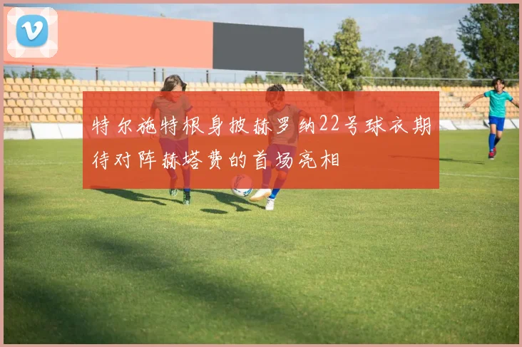 特尔施特根身披赫罗纳22号球衣期待对阵赫塔费的首场亮相
