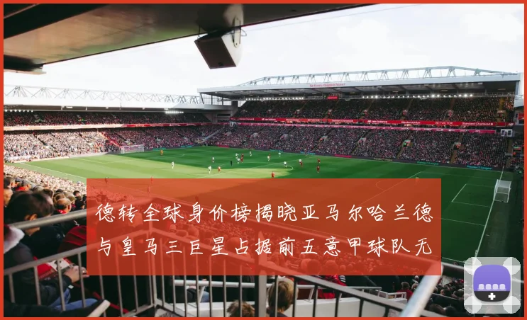 德转全球身价榜揭晓亚马尔哈兰德与皇马三巨星占据前五意甲球队无缘前二十