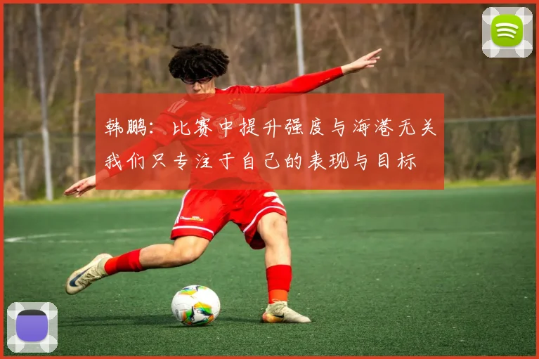 韩鹏：比赛中提升强度与海港无关我们只专注于自己的表现与目标