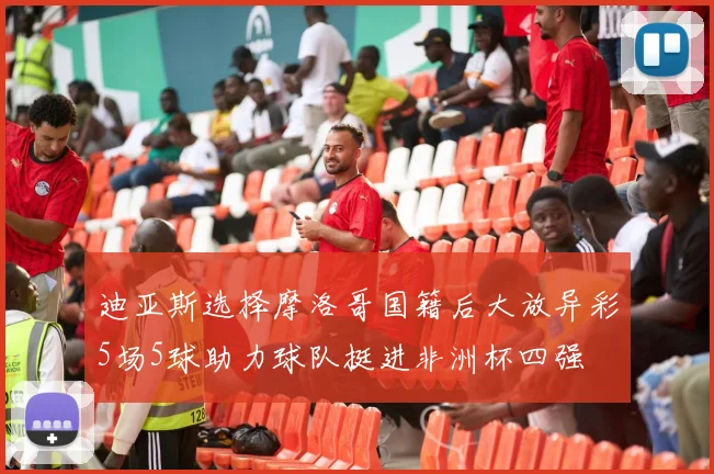 迪亚斯选择摩洛哥国籍后大放异彩5场5球助力球队挺进非洲杯四强