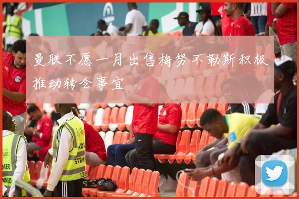 曼联不愿一月出售梅努不勒斯积极推动转会事宜