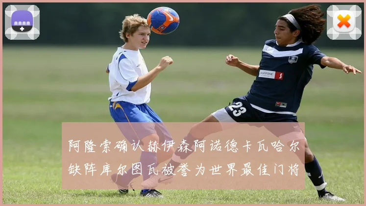 阿隆索确认赫伊森阿诺德卡瓦哈尔缺阵库尔图瓦被誉为世界最佳门将