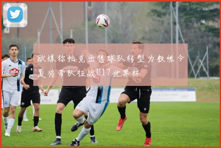 欧媒称帕克出售球队转型为教练今夏将带队征战U17世界杯