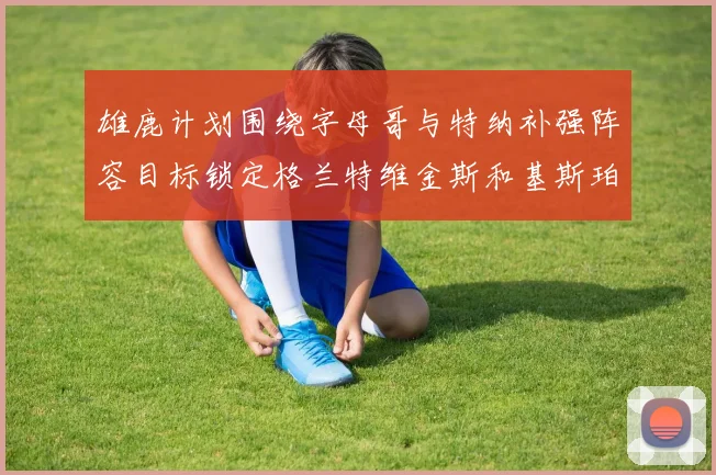 雄鹿计划围绕字母哥与特纳补强阵容目标锁定格兰特维金斯和基斯珀特