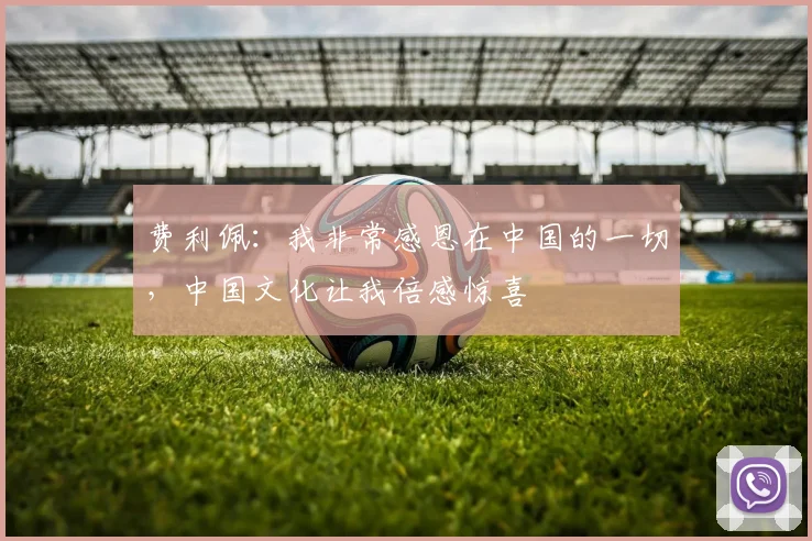 费利佩：我非常感恩在中国的一切，中国文化让我倍感惊喜