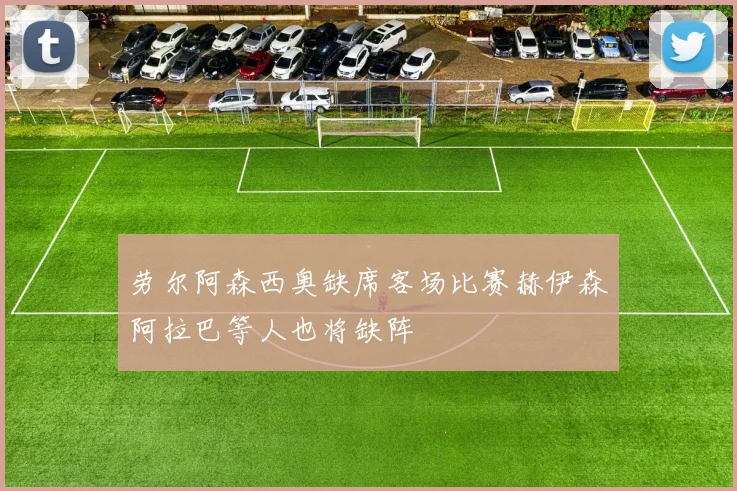 劳尔阿森西奥缺席客场比赛赫伊森阿拉巴等人也将缺阵