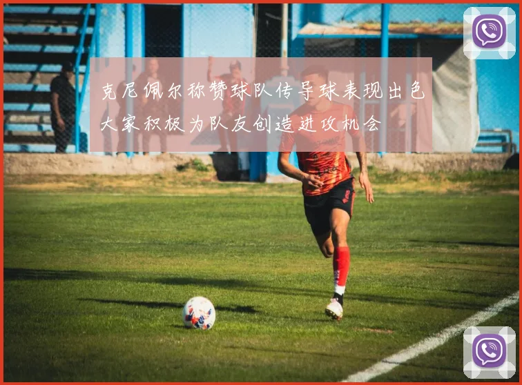 克尼佩尔称赞球队传导球表现出色大家积极为队友创造进攻机会
