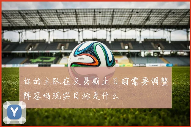 你的主队在交易截止日前需要调整阵容吗现实目标是什么