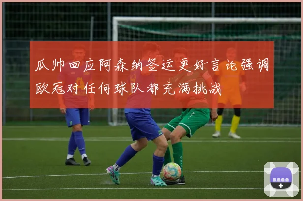 瓜帅回应阿森纳签运更好言论强调欧冠对任何球队都充满挑战