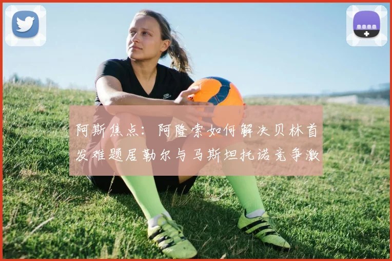 阿斯焦点：阿隆索如何解决贝林首发难题居勒尔与马斯坦托诺竞争激烈