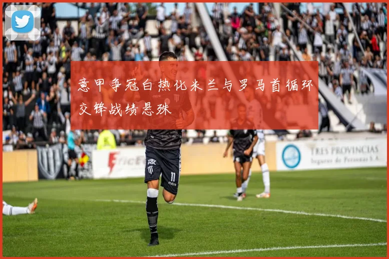 意甲争冠白热化米兰与罗马首循环交锋战绩悬殊