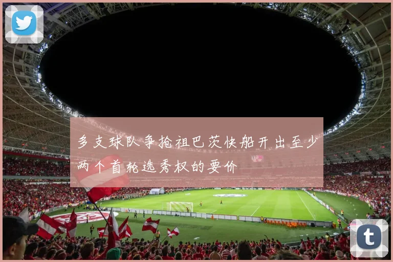 多支球队争抢祖巴茨快船开出至少两个首轮选秀权的要价