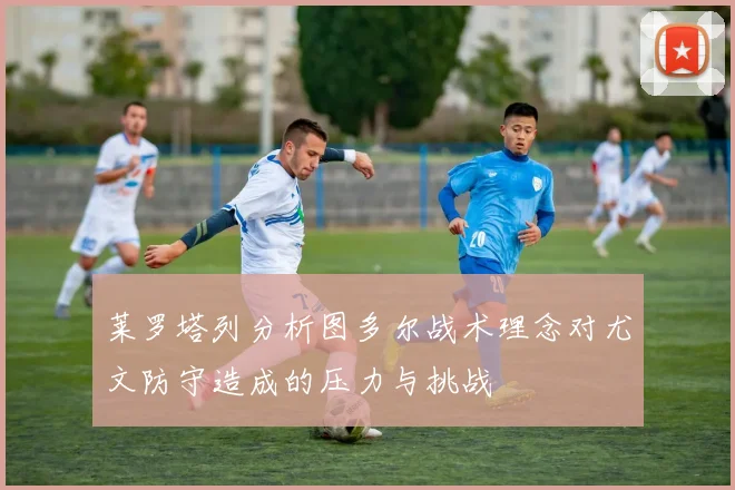 莱罗塔列分析图多尔战术理念对尤文防守造成的压力与挑战
