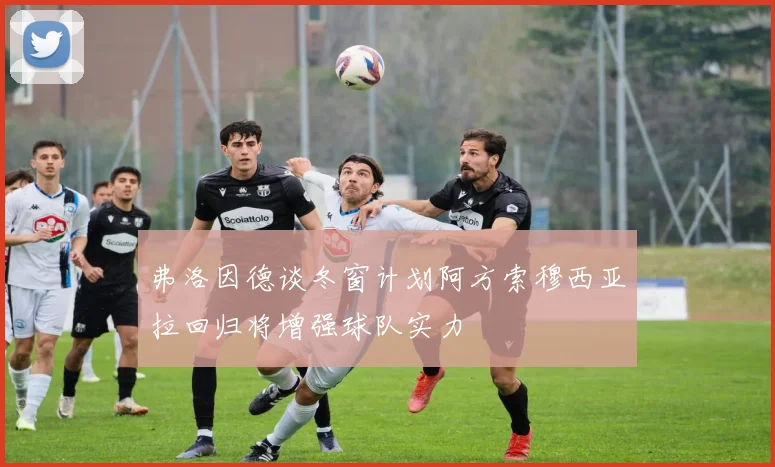 弗洛因德谈冬窗计划阿方索穆西亚拉回归将增强球队实力