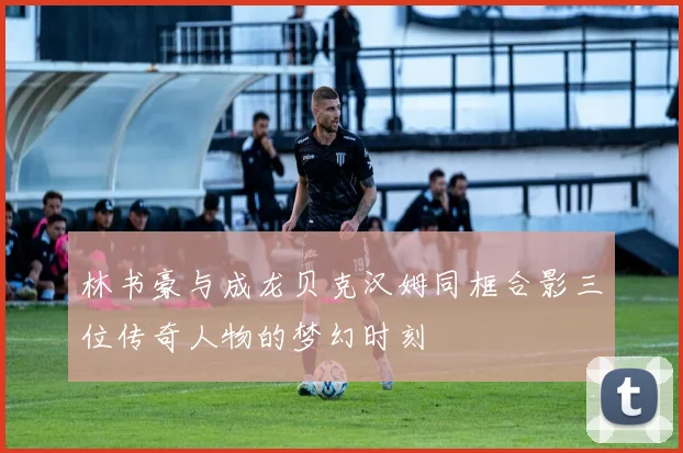林书豪与成龙贝克汉姆同框合影三位传奇人物的梦幻时刻