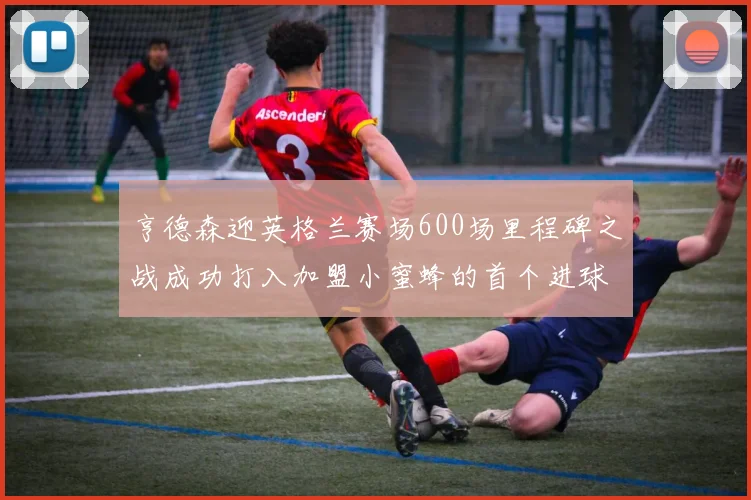 亨德森迎英格兰赛场600场里程碑之战成功打入加盟小蜜蜂的首个进球