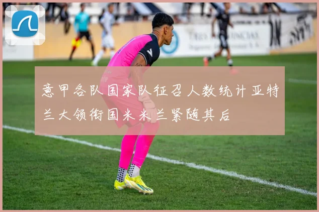 意甲各队国家队征召人数统计亚特兰大领衔国米米兰紧随其后